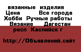 вязанные  изделия  › Цена ­ 100 - Все города Хобби. Ручные работы » Вязание   . Дагестан респ.,Каспийск г.